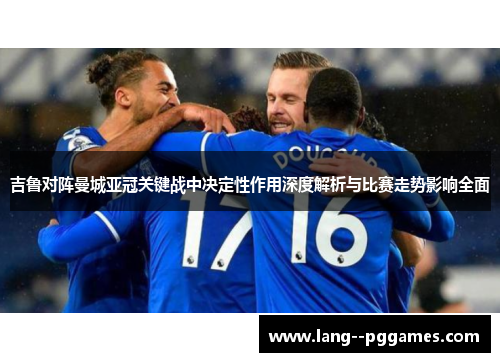 吉鲁对阵曼城亚冠关键战中决定性作用深度解析与比赛走势影响全面
