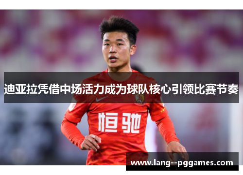 迪亚拉凭借中场活力成为球队核心引领比赛节奏