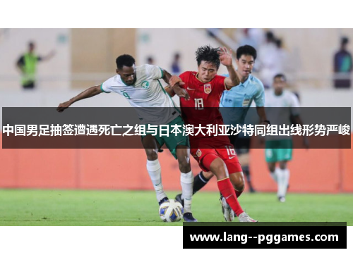 中国男足抽签遭遇死亡之组与日本澳大利亚沙特同组出线形势严峻 中国男足抽签遭遇死亡之组与日本澳大利亚沙特同组出线形势严峻