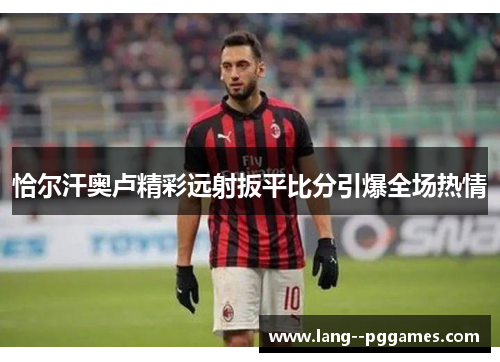 恰尔汗奥卢精彩远射扳平比分引爆全场热情 恰尔汗奥卢精彩远射扳平比分引爆全场热情